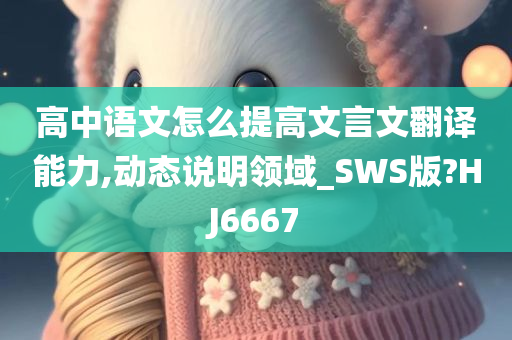 高中语文怎么提高文言文翻译能力,动态说明领域_SWS版?HJ6667