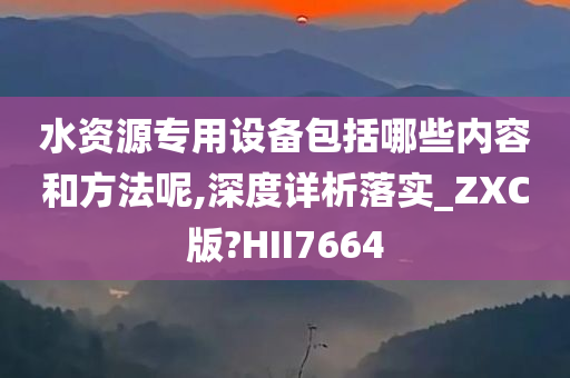 水资源专用设备包括哪些内容和方法呢,深度详析落实_ZXC版?HII7664