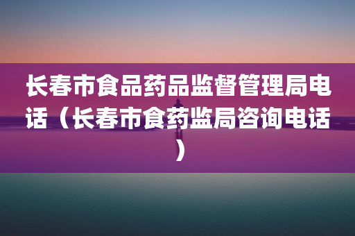 长春市食品药品监督管理局电话（长春市食药监局咨询电话）