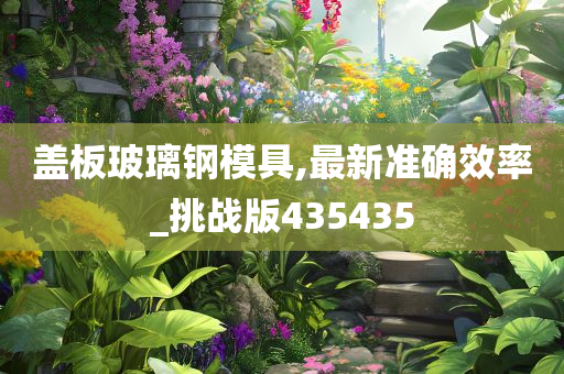 盖板玻璃钢模具,最新准确效率_挑战版435435