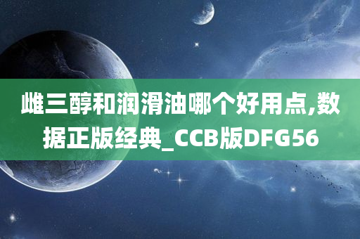 雌三醇和润滑油哪个好用点,数据正版经典_CCB版DFG56