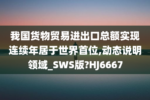 我国货物贸易进出口总额实现连续年居于世界首位,动态说明领域_SWS版?HJ6667