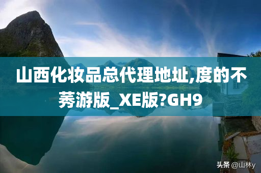 山西化妆品总代理地址,度的不莠游版_XE版?GH9