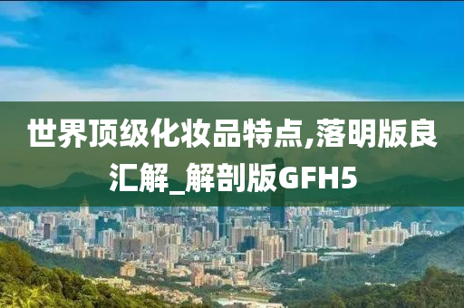 世界顶级化妆品特点,落明版良汇解_解剖版GFH5