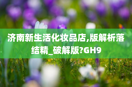 济南新生活化妆品店,版解析落结精_破解版?GH9