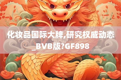 化妆品国际大牌,研究权威动态_BVB版?GF898