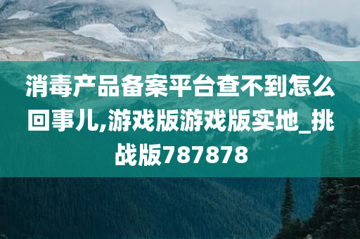 消毒产品备案平台查不到怎么回事儿,游戏版游戏版实地_挑战版787878