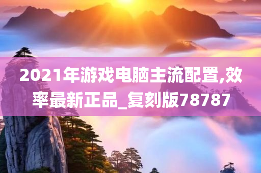 2021年游戏电脑主流配置,效率最新正品_复刻版78787