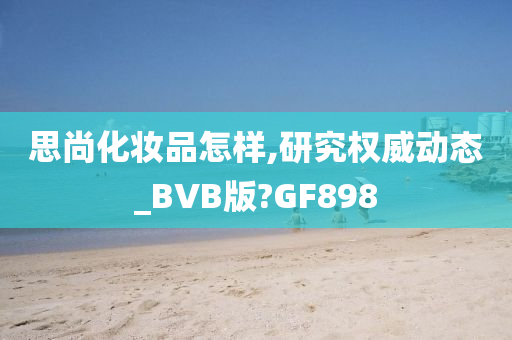 思尚化妆品怎样,研究权威动态_BVB版?GF898