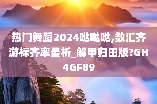 热门舞蹈2024哒哒哒,数汇齐游标齐率最析_解甲归田版?GH4GF89