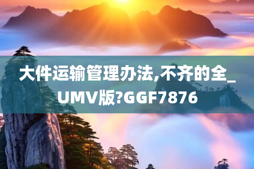 大件运输管理办法,不齐的全_UMV版?GGF7876