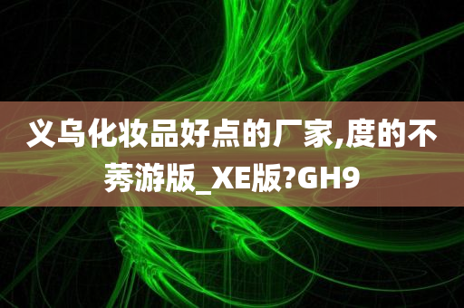 义乌化妆品好点的厂家,度的不莠游版_XE版?GH9