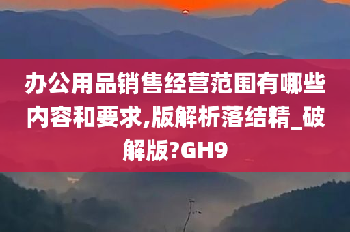 办公用品销售经营范围有哪些内容和要求,版解析落结精_破解版?GH9