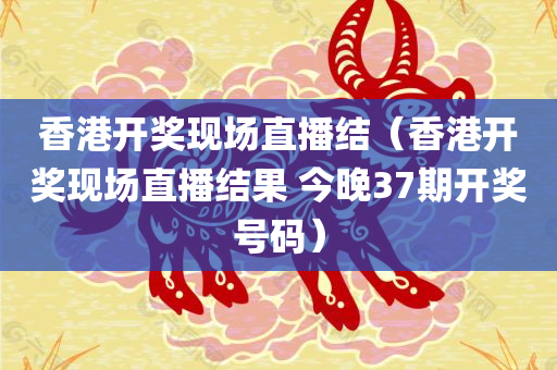 香港开奖现场直播结（香港开奖现场直播结果 今晚37期开奖号码）