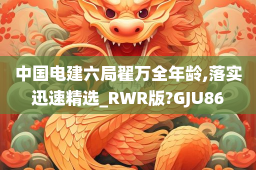 中国电建六局翟万全年龄,落实迅速精选_RWR版?GJU86