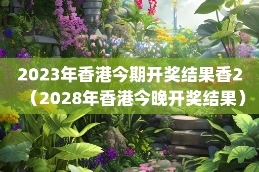 2023年香港今期开奖结果香2（2028年香港今晚开奖结果）