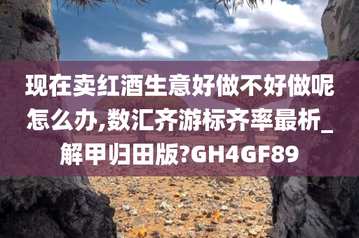 现在卖红酒生意好做不好做呢怎么办,数汇齐游标齐率最析_解甲归田版?GH4GF89