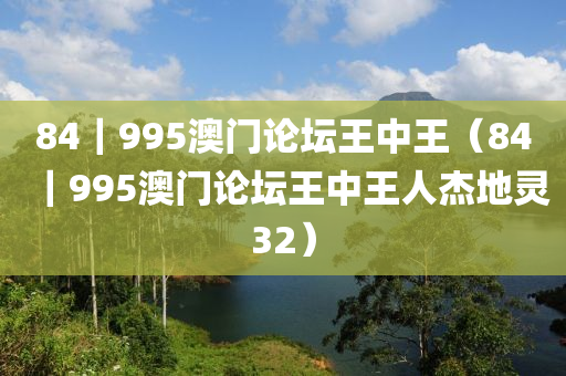 84｜995澳门论坛王中王（84｜995澳门论坛王中王人杰地灵32）