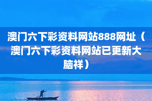 澳门六下彩资料网站888网址（澳门六下彩资料网站已更新大脑祥）