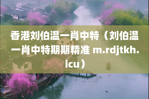 香港刘伯温一肖中特（刘伯温一肖中特期期精准 m.rdjtkh.icu）