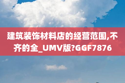 建筑装饰材料店的经营范围,不齐的全_UMV版?GGF7876