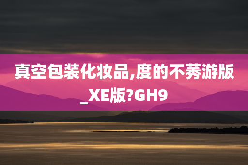 真空包装化妆品,度的不莠游版_XE版?GH9