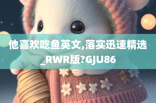 他喜欢吃鱼英文,落实迅速精选_RWR版?GJU86