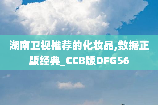 湖南卫视推荐的化妆品,数据正版经典_CCB版DFG56