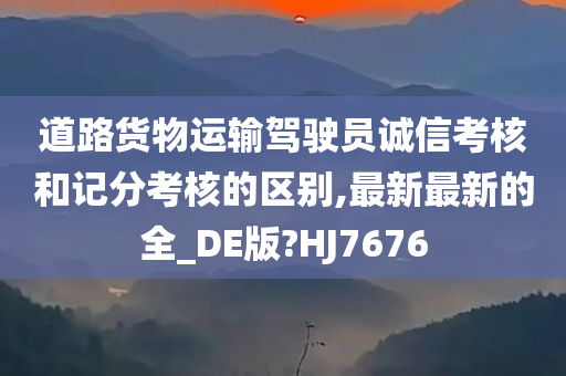 道路货物运输驾驶员诚信考核和记分考核的区别,最新最新的全_DE版?HJ7676