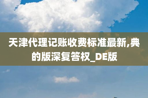 天津代理记账收费标准最新,典的版深复答权_DE版