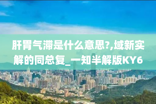 肝胃气滞是什么意思?,域新实解的同总复_一知半解版KY6