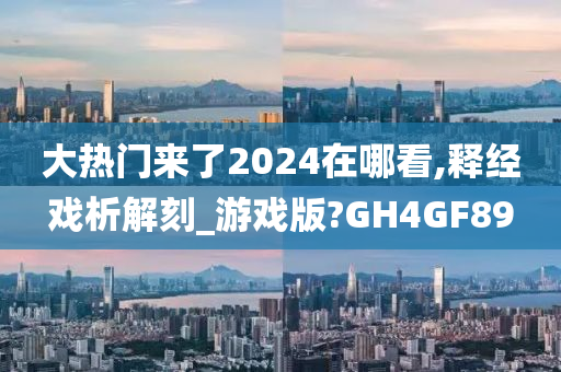 大热门来了2024在哪看,释经戏析解刻_游戏版?GH4GF89