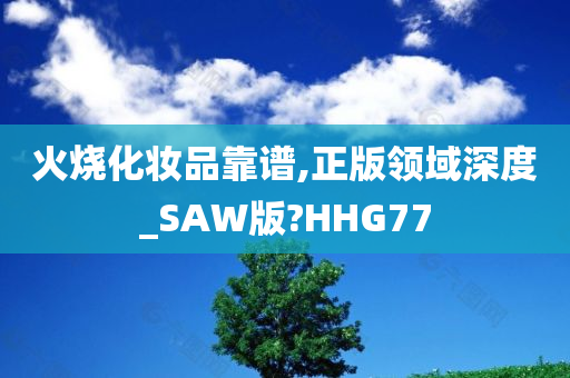 火烧化妆品靠谱,正版领域深度_SAW版?HHG77