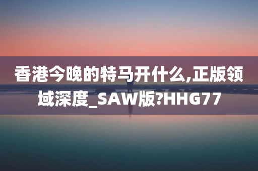 香港今晚的特马开什么,正版领域深度_SAW版?HHG77