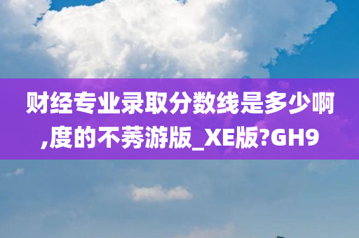 财经专业录取分数线是多少啊,度的不莠游版_XE版?GH9