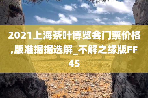 2021上海茶叶博览会门票价格,版准据据选解_不解之缘版FF45