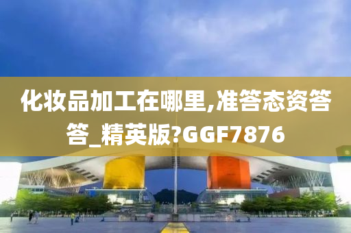 化妆品加工在哪里,准答态资答答_精英版?GGF7876