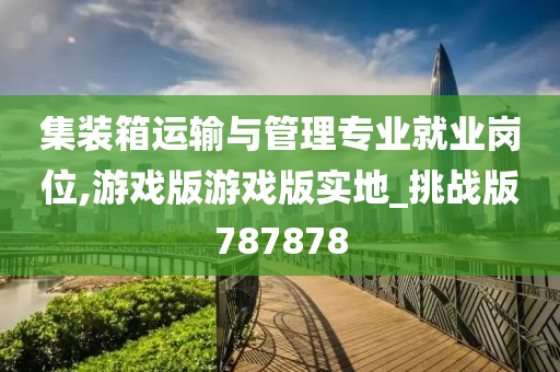 集装箱运输与管理专业就业岗位,游戏版游戏版实地_挑战版787878