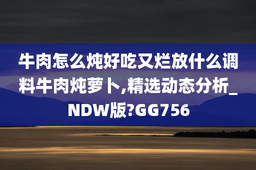 牛肉怎么炖好吃又烂放什么调料牛肉炖萝卜,精选动态分析_NDW版?GG756