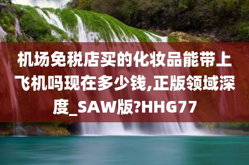 机场免税店买的化妆品能带上飞机吗现在多少钱,正版领域深度_SAW版?HHG77