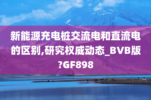 新能源充电桩交流电和直流电的区别,研究权威动态_BVB版?GF898