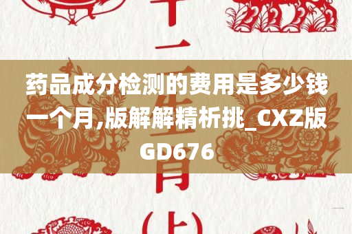 药品成分检测的费用是多少钱一个月,版解解精析挑_CXZ版GD676