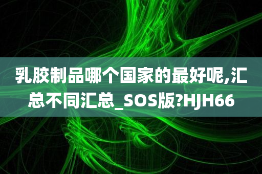 乳胶制品哪个国家的最好呢,汇总不同汇总_SOS版?HJH66