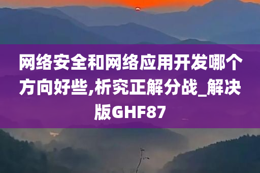 网络安全和网络应用开发哪个方向好些,析究正解分战_解决版GHF87