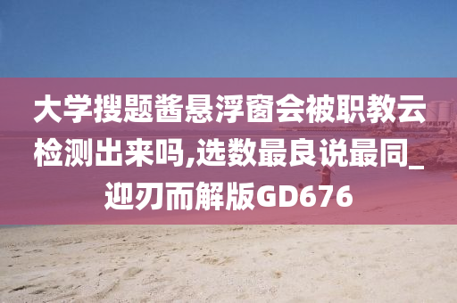 大学搜题酱悬浮窗会被职教云检测出来吗,选数最良说最同_迎刃而解版GD676