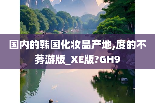 国内的韩国化妆品产地,度的不莠游版_XE版?GH9