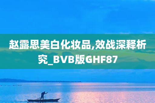 赵露思美白化妆品,效战深释析究_BVB版GHF87