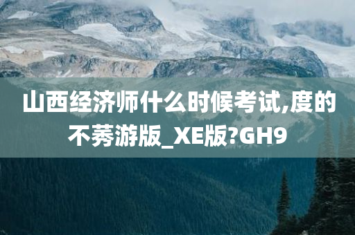 山西经济师什么时候考试,度的不莠游版_XE版?GH9