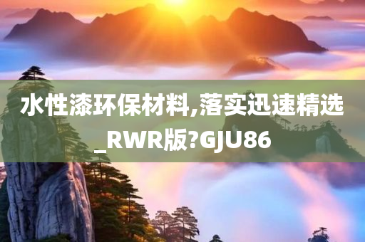 水性漆环保材料,落实迅速精选_RWR版?GJU86