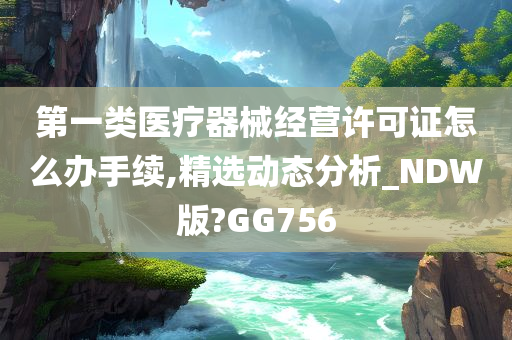 第一类医疗器械经营许可证怎么办手续,精选动态分析_NDW版?GG756